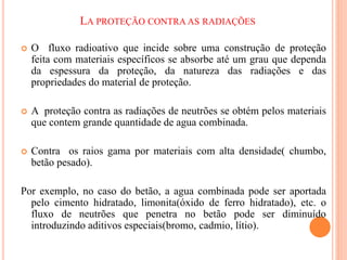 LA PROTEÇÃO CONTRA AS RADIAÇÕES
 O fluxo radioativo que incide sobre uma construção de proteção
feita com materiais específicos se absorbe até um grau que dependa
da espessura da proteção, da natureza das radiações e das
propriedades do material de proteção.
 A proteção contra as radiações de neutrões se obtém pelos materiais
que contem grande quantidade de agua combinada.
 Contra os raios gama por materiais com alta densidade( chumbo,
betão pesado).
Por exemplo, no caso do betão, a agua combinada pode ser aportada
pelo cimento hidratado, limonita(óxido de ferro hidratado), etc. o
fluxo de neutrões que penetra no betão pode ser diminuído
introduzindo aditivos especiais(bromo, cadmio, lítio).
 