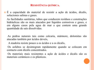 RESISTÊNCIA QUÍMICA.
 É a capacidade do material de resistir a ação de ácidos, álcalis,
soluciones salinas e gases.
As facilidades sanitárias, tubos que conduzem resíduos e construções
hidráulicas são os mais atacados por líquidos corrosivos e gases, e
em alguns casos pela agua de mar a que contem uma grande
quantidade de sais dissolvidas.
As pedras naturais tais como calcaria, mármore, dolomitas são
atacadas também por ácidos deveis,
A madeira resiste pouco a os ácidos e a os álcalis,
Os asfaltos se desintegram rapidamente quando se colocam em
contacto com álcalis concentrados.
Os materiais mais resistentes a ação de ácidos e álcalis são os
materiais cerâmicos e os plásticos.
 