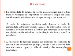 DURABILIDADE
 É a propriedade do material de resistir a ação do meio que o rodeia.
Inclui as variações de temperatura, de humidade, ataque por gases
contidos no aie, sais dissolvidas na agua, as cargas que atuam etc.
A perda de resistência mecânica pode dever-se a perda de
continuidade estrutural(fissuras), reações de intercambio com as
sustâncias do meio ambiente e também por mudanças de estado do
material(de estado cristalino, recristalização da forma amorfa a
cristalina).
 A velocidade de deterioro gradual dos materiais em condições de
serviço é sua característica principal, devido a que a durabilidade
está diretamente ligada a vida de serviço das construções e
instalações.
 