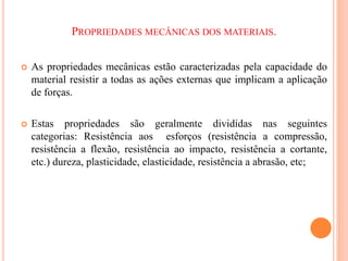 PROPRIEDADES MECÂNICAS DOS MATERIAIS.
 As propriedades mecânicas estão caracterizadas pela capacidade do
material resistir a todas as ações externas que implicam a aplicação
de forças.
 Estas propriedades são geralmente divididas nas seguintes
categorias: Resistência aos esforços (resistência a compressão,
resistência a flexão, resistência ao impacto, resistência a cortante,
etc.) dureza, plasticidade, elasticidade, resistência a abrasão, etc;
 