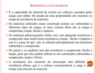 RESISTÊNCIA A OS ESFORÇOS
 É a capacidade do material de resistir aos esforços causados pelas
cargas sem falhar. Do estudo de estas propriedades dos materiais se
ocupa da resistência de materiais.
 Os materiais utilizados numa construção podem ser submetidos a
diferentes tipos de cargas, as mais comuns delas são as cargas a
compressão, tração, flexão e impacto.
 Os materiais pétreos(granito, betão, etc), tem adequada resistência a
compressão mais muito baixa resistência a tração , flexão e impacto e
esta é a causa de que eles se utilizem principalmente em elementos
submetidos a compressão.
 Os metais e as madeiras tem alta resistência a compressão, flexão e
tração, pelo que eles podem utilizar-se em construções submetidas a
compressão, tração e flexão.
 A resistência dos materiais de construção está definida pela
resistência última, que é o esforço correspondente a carga a qual
rompe uma amostra do material.
 