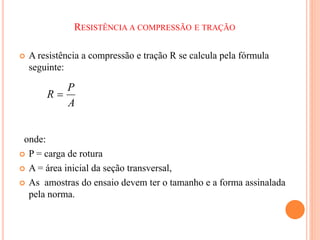 RESISTÊNCIA A COMPRESSÃO E TRAÇÃO
 A resistência a compressão e tração R se calcula pela fórmula
seguinte:
onde:
 P = carga de rotura
 A = área inicial da seção transversal,
 As amostras do ensaio devem ter o tamanho e a forma assinalada
pela norma.
A
P
R 
 