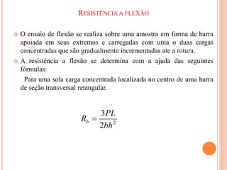 RESISTÊNCIA A FLEXÃO
 O ensaio de flexão se realiza sobre uma amostra em forma de barra
apoiada em seus extremos e carregadas com uma o duas cargas
concentradas que são gradualmente incrementadas ate a rotura.
 A resistência a flexão se determina com a ajuda das seguintes
fórmulas:
Para uma sola carga concentrada localizada no centro de uma barra
de seção transversal retangular.
2
2
3
bh
PL
Rb 
 