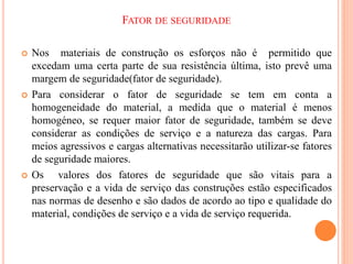 FATOR DE SEGURIDADE
 Nos materiais de construção os esforços não é permitido que
excedam uma certa parte de sua resistência última, isto prevê uma
margem de seguridade(fator de seguridade).
 Para considerar o fator de seguridade se tem em conta a
homogeneidade do material, a medida que o material é menos
homogéneo, se requer maior fator de seguridade, também se deve
considerar as condições de serviço e a natureza das cargas. Para
meios agressivos e cargas alternativas necessitarão utilizar-se fatores
de seguridade maiores.
 Os valores dos fatores de seguridade que são vitais para a
preservação e a vida de serviço das construções estão especificados
nas normas de desenho e são dados de acordo ao tipo e qualidade do
material, condições de serviço e a vida de serviço requerida.
 