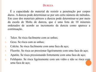 DUREZA
É a capacidade do material de resistir a penetração por corpos
duros. A dureza pode determinar-se por um certo número de métodos.
Em caso dos materiais pétreos a dureza pode determinar-se por meio
da escala de Mohs de dureza, que é uma lista de 10 minerais
ordenados de acordo ao incremento da dureza como aparece a
continuação.
1. Talco. Se risca facilmente com as unhas;
2. Geso. Se risca com as unhas;
3. Calcite. Se risca facilmente com uma faca de aço;
4. Fluorite. Se risca ao pressionar ligeiramente com uma faca de aço;
5. Apatite. Se risca pressionando fortemente com uma faca de aço;
6. Feldspato. Se risca ligeiramente com um vidro e não se risca com
uma faca de aço;
 