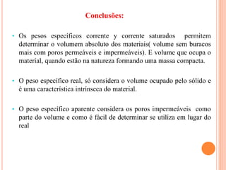 Conclusões:
• Os pesos específicos corrente y corrente saturados permitem
determinar o volumem absoluto dos materiais( volume sem buracos
mais com poros permeáveis e impermeáveis). E volume que ocupa o
material, quando estão na natureza formando uma massa compacta.
• O peso específico real, só considera o volume ocupado pelo sólido e
é uma característica intrínseca do material.
• O peso específico aparente considera os poros impermeáveis como
parte do volume e como é fácil de determinar se utiliza em lugar do
real
 