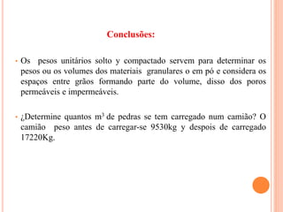 • Os pesos unitários solto y compactado servem para determinar os
pesos ou os volumes dos materiais granulares o em pó e considera os
espaços entre grãos formando parte do volume, disso dos poros
permeáveis e impermeáveis.
• ¿Determine quantos m3 de pedras se tem carregado num camião? O
camião peso antes de carregar-se 9530kg y despois de carregado
17220Kg.
Conclusões:
 