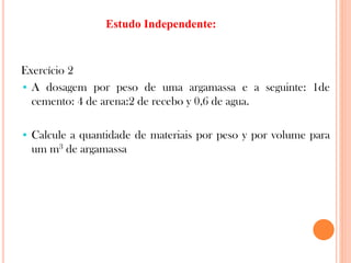 Exercício 2
• A dosagem por peso de uma argamassa e a seguinte: 1de
cemento: 4 de arena:2 de recebo y 0,6 de agua.
• Calcule a quantidade de materiais por peso y por volume para
um m3 de argamassa
Estudo Independente:
 