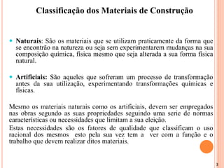 3
Classificação dos Materiais de Construção
 Naturais: São os materiais que se utilizam praticamente da forma que
se encontrão na natureza ou seja sem experimentarem mudanças na sua
composição química, física mesmo que seja alterada a sua forma física
natural.
 Artificiais: São aqueles que sofreram um processo de transformação
antes da sua utilização, experimentando transformações químicas e
físicas.
Mesmo os materiais naturais como os artificiais, devem ser empregados
nas obras segundo as suas propriedades seguindo uma serie de normas
características ou necessidades que limitam a sua eleição.
Estas necessidades são os fatores de qualidade que classificam o uso
racional dos mesmos esto pela sua vez tem a ver com a função e o
trabalho que devem realizar ditos materiais.
 