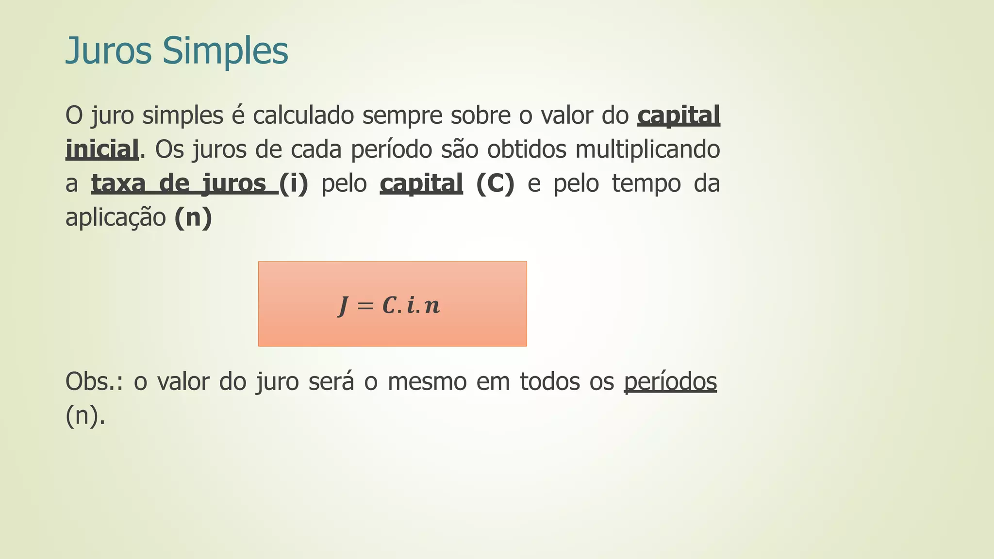 Juros Simples
O juro simples é calculado sempre sobre o valor do capital
inicial. Os juros de cada período são obtidos multiplicando
a taxa de juros (i) pelo capital (C) e pelo tempo da
aplicação (n)
Obs.: o valor do juro será o mesmo em todos os períodos
(n).
𝑱 = 𝑪. 𝒊. 𝒏
 