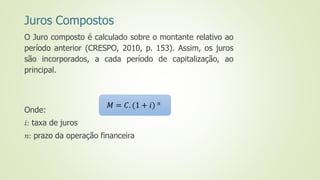 Juros Compostos
O Juro composto é calculado sobre o montante relativo ao
período anterior (CRESPO, 2010, p. 153). Assim, os juros
são incorporados, a cada período de capitalização, ao
principal.
Onde:
𝑖: taxa de juros
𝑛: prazo da operação financeira
𝑀 = 𝐶. (1 + 𝑖) 𝑛
 