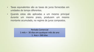 • Taxas equivalentes são as taxas de juros fornecidas em
unidades de tempo diferentes.
• Quando estas são aplicadas a um mesmo principal
durante um mesmo prazo, produzem um mesmo
montante acumulado, no regime de juros compostos.
Período Comercial
1 mês = 30 dias em qualquer mês do ano
1 Ano = 360 dias
 