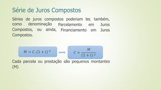 Série de Juros Compostos
Séries de juros compostos poderiam ter, também,
Parcelamento
Financiamento
em Juros
em Juros
como denominação
Compostos, ou ainda,
Compostos.
Cada parcela ou prestação são pequenos montantes
(M)
𝑀 = 𝐶. (1 + 𝑖) 𝑛
𝐶 =
𝑀
(1 + 𝑖) 𝑛
 