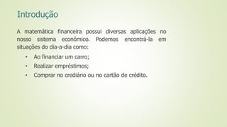 Introdução
A matemática financeira possui diversas aplicações no
nosso sistema econômico. Podemos encontrá-la em
situações do dia-a-dia como:
• Ao financiar um carro;
• Realizar empréstimos;
• Comprar no crediário ou no cartão de crédito.
 
