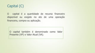 Capital (C)
O capital
disponível
é a quantidade de recurso
ou exigido no ato de uma
financeiro
operação
financeira, compra ou aplicação.
O capital também é denominado como Valor
Presente (VP) e Valor Atual (VA).
 