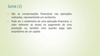 Juros (J)
• São as compensações financeiras nas operações
realizadas, representando um acréscimo.
• Pode ser o rendimento de uma aplicação financeira, o
valor referente ao atraso no pagamento de uma
prestação ou também uma quantia paga pelo
empréstimo de um capital.
 