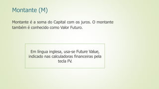 Montante (M)
Montante é a soma do Capital com os juros. O montante
também é conhecido como Valor Futuro.
Em língua inglesa, usa-se Future Value,
indicado nas calculadoras financeiras pela
tecla FV.
 