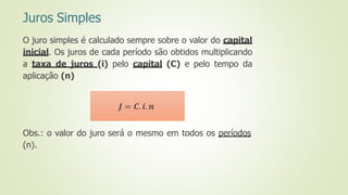 Juros Simples
O juro simples é calculado sempre sobre o valor do capital
inicial. Os juros de cada período são obtidos multiplicando
a taxa de juros (i) pelo capital (C) e pelo tempo da
aplicação (n)
Obs.: o valor do juro será o mesmo em todos os períodos
(n).
𝑱 = 𝑪. 𝒊. 𝒏
 