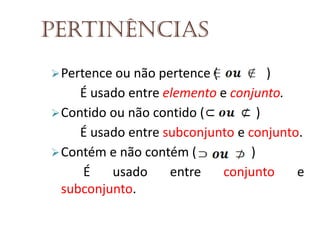 Pertinências
 Pertence ou não pertence (

)
É usado entre elemento e conjunto.
 Contido ou não contido (
)
É usado entre subconjunto e conjunto.
 Contém e não contém (
)
É
usado
entre
conjunto
e
subconjunto.

 