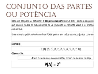 Conjunto das partes
ou potência
Dado um conjunto A, definimos o conjunto das partes de A, P(A) , como o conjunto
que contém todos os subconjuntos de A (incluindo o conjunto vazio e o próprio
conjunto A).
Uma maneira prática de determinar P(A) é pensar em todos os subconjuntos com um
e

l

e

m

e

n

t

o

,

d

e

p

o

i

s

t

o

d

o

s

o

s

s

u

b

c

o

n

j

u

n

t

o

s

c

o

m

d

o

i

s

e

l

e

m

e

n

t

o

s

,

e

a

s

s

i

m

p

o

r

d

i

a

n

t

e

.

Exemplo:
S

e

A

=

{

1

,

2

,

3

}

,

e

n

t

ã

o

P

(

A

)

=

{

, {1}, {2}, {3}, {1, 2}, {1, 3}, {2, 3}, {1, 2, 3} }.

Observação:
S

e

o

c

o

n

j

u

n

t

o

A tem n elementos, o conjunto P(A) terá 2n elementos. Ou seja:

n

P(A) = 2

 