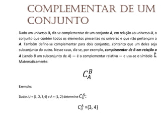 Complementar de um
conjunto
Dado um universo U, diz-se complementar de um conjunto A, em relação ao universo U, o
conjunto que contém todos os elementos presentes no universo e que não pertençam a
A. Também define-se complementar para dois conjuntos, contanto que um deles seja
subconjunto do outro. Nesse caso, diz-se, por exemplo, complementar de B em relação a
A (sendo B um subconjunto de A) — é o complementar relativo — e usa-se o símbolo .
Matematicamente:

Exemplo:
Dados U = {1, 2, 3,4} e A = {1, 2} determine

:
={3, 4}

 