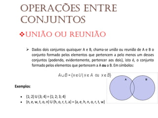 Operações entre
conjuntos
União ou reunião
Dados dois conjuntos quaisquer A e B, chama-se união ou reunião de A e B o
conjunto formado pelos elementos que pertencem a pelo menos um desses
conjuntos (podendo, evidentemente, pertencer aos dois), isto é, o conjunto
formado pelos elementos que pertencem a A ou a B. Em símbolos:

Exemplos:



{1; 2} U {3; 4} = {1; 2; 3; 4}
{n, e, w, t, o, n} U {h, o, r, t, a} = {a, e, h, n, o, r, t, w}

 