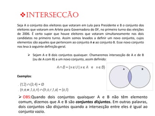 Intersecção
Seja A o conjunto dos eleitores que votaram em Lula para Presidente e B o conjunto dos
eleitores que votaram em Arlete para Governadora do DF, no primeiro turno das eleições
de 2006. É certo supor que houve eleitores que votaram simultaneamente nos dois
candidatos no primeiro turno. Assim somos levados a definir um novo conjunto, cujos
elementos são aqueles que pertencem ao conjunto A e ao conjunto B. Esse novo conjunto
nos leva à seguinte definição geral.
Sejam A e B dois conjuntos quaisquer. Chamaremos intersecção de A e de B
(ou de A com B) a um novo conjunto, assim definido:

Exemplos:

 OBS:Quando dois conjuntos quaisquer A e B não têm elemento
comum, dizemos que A e B são conjuntos disjuntos. Em outras palavras,
dois conjuntos são disjuntos quando a intersecção entre eles é igual ao
conjunto vazio.

 