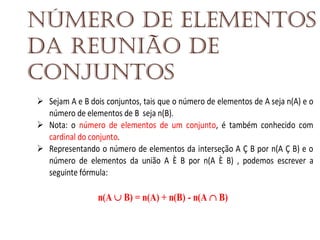Número de elementos
da reunião de
conjuntos
Sejam A e B dois conjuntos, tais que o número de elementos de A seja n(A) e o
número de elementos de B seja n(B).
Nota: o número de elementos de um conjunto, é também conhecido com
cardinal do conjunto.
Representando o número de elementos da interseção A Ç B por n(A Ç B) e o
número de elementos da união A È B por n(A È B) , podemos escrever a
seguinte fórmula:

n(A  B) = n(A) + n(B) - n(A  B)

 