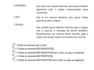 3,14159265...

Este não é um número Racional, pois possui infinitos
algarismos após a vírgula (representados pelas
reticências)

2,252

Este é um número Racional, pois possui finitos
algarismos após a vírgula.

2,252525...
Este número possui infinitos números após a vírgula,
mas é racional, é chamado de dízima periódica.
Reconhecemos um número destes quando, após a
vírgula, ele sempre repetir um número (no caso 25).

= {Todos os racionais sem o zero}
= {Todos os racionais NÃO NEGATIVOS}
= {Todos os racionais NÃO NEGATIVOS sem o zero, ou seja, os positivos}
= {Todos os racionais NÃO POSITIVOS}
= {Todos os racionais NÃO POSITIVOS sem o zero, ou seja, os negativos}

 