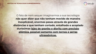 O fato de nem sequer imaginarmos a sua tecnologia
não quer dizer que não tenham movido de maneira
inexplicável, enormes pesos através de grandes
distâncias e que tenham cortado, entalhado e acoplado
duríssimas lajes de granito e diorita com precisão
atômica, possível somente com tornos e serras
ultrassônicas.
VESTÍGIO DE TECNOLOGIAS SURPREENDENTES
 