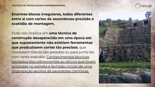 Enormes blocos irregulares, todos diferentes
entre si com cortes de assombrosa precisão e
exatidão de montagem.
Tudo isso implica em uma técnica de
construção desaparecida em uma época em
que supostamente não existiam ferramentas
que produzissem cortes tão precisos, que
movessem blocos tão pesados ou para juntá-los
com tanta exatidão. Conhecimentos técnicos
herdados dos sobreviventes ao dilúvio que foram
utilizados no estreito e fechado círculo de uma
organização secreta de sacerdotes cientistas.
VESTÍGIO DE TECNOLOGIAS SURPREENDENTES
 