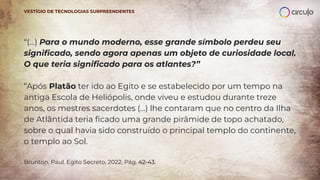 “(...) Para o mundo moderno, esse grande símbolo perdeu seu
signiﬁcado, sendo agora apenas um objeto de curiosidade local.
O que teria signiﬁcado para os atlantes?”
“Após Platão ter ido ao Egito e se estabelecido por um tempo na
antiga Escola de Heliópolis, onde viveu e estudou durante treze
anos, os mestres sacerdotes (...) lhe contaram que no centro da Ilha
de Atlântida teria ﬁcado uma grande pirâmide de topo achatado,
sobre o qual havia sido construído o principal templo do continente,
o templo ao Sol.
Brunton, Paul. Egito Secreto, 2022, Pág. 42-43.
VESTÍGIO DE TECNOLOGIAS SURPREENDENTES
 