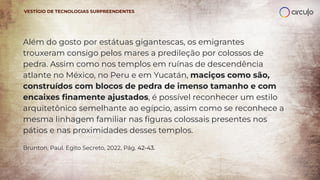 Além do gosto por estátuas gigantescas, os emigrantes
trouxeram consigo pelos mares a predileção por colossos de
pedra. Assim como nos templos em ruínas de descendência
atlante no México, no Peru e em Yucatán, maciços como são,
construídos com blocos de pedra de imenso tamanho e com
encaixes ﬁnamente ajustados, é possível reconhecer um estilo
arquitetônico semelhante ao egípcio, assim como se reconhece a
mesma linhagem familiar nas ﬁguras colossais presentes nos
pátios e nas proximidades desses templos.
Brunton, Paul. Egito Secreto, 2022, Pág. 42-43.
VESTÍGIO DE TECNOLOGIAS SURPREENDENTES
 
