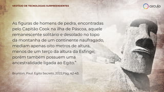 As ﬁguras de homens de pedra, encontradas
pelo Capitão Cook na ilha de Páscoa, aquele
remanescente solitário e desolado no topo
da montanha de um continente naufragado,
mediam apenas oito metros de altura,
menos de um terço da altura da Esﬁnge;
porém também possuem uma
ancestralidade ligada ao Egito.”
Brunton, Paul. Egito Secreto, 2022,Pág. 42-43.
VESTÍGIO DE TECNOLOGIAS SURPREENDENTES
 