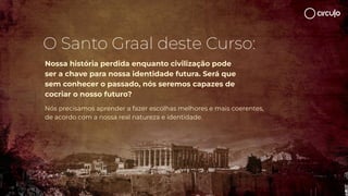 Nossa história perdida enquanto civilização pode
ser a chave para nossa identidade futura. Será que
sem conhecer o passado, nós seremos capazes de
cocriar o nosso futuro?
Nós precisamos aprender a fazer escolhas melhores e mais coerentes,
de acordo com a nossa real natureza e identidade.
O Santo Graal deste Curso:
 