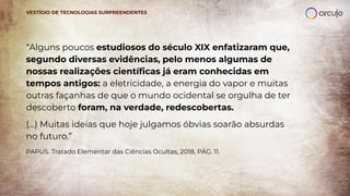 VESTÍGIO DE TECNOLOGIAS SURPREENDENTES
“Alguns poucos estudiosos do século XIX enfatizaram que,
segundo diversas evidências, pelo menos algumas de
nossas realizações cientíﬁcas já eram conhecidas em
tempos antigos: a eletricidade, a energia do vapor e muitas
outras façanhas de que o mundo ocidental se orgulha de ter
descoberto foram, na verdade, redescobertas.
(...) Muitas ideias que hoje julgamos óbvias soarão absurdas
no futuro.”
PAPUS. Tratado Elementar das Ciências Ocultas, 2018, PÁG. 11.
 