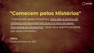 "Comecem pelos Mistérios"
"Comecem pelos mistérios. Eles são a ponta do
iceberg transcendental que conduz os seres
humanos ao despertar. Leve-os à espiritualidade
por este caminho."
Olívia
21 de setembro de 2017
 