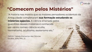 "Comecem pelos Mistérios"
“A história nos mostra que os maiores pensadores ocidentais da
Antiguidade completaram sua formação estudando os
mistérios egípcios. A ciência ensinada pelos
guardiões desses mistérios é conhecida
por vários nomes: ciência oculta,
hermetismo, ocultismo, esoterismo etc.”
PAPUS. Tratado Elementar das Ciências
Ocultas, 2018, PÁG. 21.
 