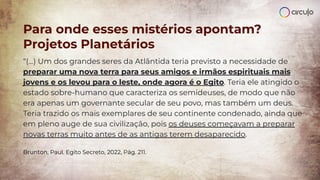 “(...) Um dos grandes seres da Atlântida teria previsto a necessidade de
preparar uma nova terra para seus amigos e irmãos espirituais mais
jovens e os levou para o leste, onde agora é o Egito. Teria ele atingido o
estado sobre-humano que caracteriza os semideuses, de modo que não
era apenas um governante secular de seu povo, mas também um deus.
Teria trazido os mais exemplares de seu continente condenado, ainda que
em pleno auge de sua civilização, pois os deuses começavam a preparar
novas terras muito antes de as antigas terem desaparecido.
Brunton, Paul. Egito Secreto, 2022, Pág. 211.
Para onde esses mistérios apontam?
Projetos Planetários
 