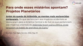 Antes da queda da Atlântida, as mentes mais esclarecidas
emigraram. Os que pertenciam aos impérios ocidentais se
deslocaram para a América Central e do Sul; os que pertenciam
aos impérios orientais da Atlântida foram para a África, onde
lançaram as bases da grandeza do Egito.”
Brunton, Paul. Egito Secreto, 2022, Pág. 211.
Para onde esses mistérios apontam?
Projetos Planetários
 