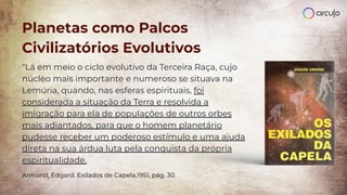Planetas como Palcos
Civilizatórios Evolutivos
"Lá em meio o ciclo evolutivo da Terceira Raça, cujo
núcleo mais importante e numeroso se situava na
Lemúria, quando, nas esferas espirituais, foi
considerada a situação da Terra e resolvida a
imigração para ela de populações de outros orbes
mais adiantados, para que o homem planetário
pudesse receber um poderoso estímulo e uma ajuda
direta na sua árdua luta pela conquista da própria
espiritualidade.
Armond, Edgard. Exilados de Capela,1951, pág. 30.
 