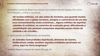 A escolha, como já dissemos, recaiu nos habitantes da Capela. Eis como
Emmanuel (...) inicia a narrativa:
Há muitos milênios, um dos orbes do Cocheiro, que guarda muitas
aﬁnidades com o globo terrestre, atingira a culminância de um dos
seus extraordinários ciclos evolutivos… Alguns milhões de espíritos
rebeldes lá existiam, no caminho da evolução geral, diﬁcultando a
consolidação das penosas conquistas daqueles povos cheios de
piedade e de virtudes...
E, após outras considerações, acrescenta:
As Grandes Comunidades Espirituais, diretoras do Cosmo,
deliberaram, então, localizar aquelas entidades pertinazes no
crime, aqui na Terra longínqua.”
Armond, Edgard. Exilados de Capela,1951, pág. 30.
PLANETAS COMO PALCOS CIVILIZATÓRIOS EVOLUTIVOS
 
