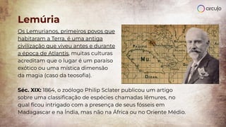 Lemúria
Os Lemurianos, primeiros povos que
habitaram a Terra, é uma antiga
civilização que viveu antes e durante
a época de Atlantis, muitas culturas
acreditam que o lugar é um paraíso
exótico ou uma mística dimensão
da magia (caso da teosoﬁa).
Séc. XIX: 1864, o zoólogo Philip Sclater publicou um artigo
sobre uma classiﬁcação de espécies chamadas lêmures, no
qual ﬁcou intrigado com a presença de seus fósseis em
Madagascar e na Índia, mas não na África ou no Oriente Médio.
 