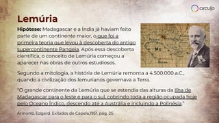 Hipótese: Madagascar e a Índia já haviam feito
parte de um continente maior, o que foi a
primeira teoria que levou à descoberta do antigo
supercontinente Pangeia. Após essa descoberta
cientíﬁca, o conceito de Lemúria começou a
aparecer nas obras de outros estudiosos.
Segundo a mitologia, a história de Lemúria remonta a 4.500.000 a.C.,
quando a civilização dos lemurianos governava a Terra.
“O grande continente da Lemúria que se estendia das alturas da Ilha de
Madagascar para o leste e para o sul, cobrindo toda a região ocupada hoje
pelo Oceano Índico, descendo até a Austrália e incluindo a Polinésia.”
Armond, Edgard. Exilados de Capela,1951, pág. 25.
Lemúria
 