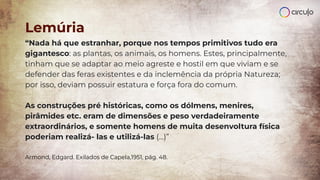 “Nada há que estranhar, porque nos tempos primitivos tudo era
gigantesco: as plantas, os animais, os homens. Estes, principalmente,
tinham que se adaptar ao meio agreste e hostil em que viviam e se
defender das feras existentes e da inclemência da própria Natureza;
por isso, deviam possuir estatura e força fora do comum.
As construções pré históricas, como os dólmens, menires,
pirâmides etc. eram de dimensões e peso verdadeiramente
extraordinários, e somente homens de muita desenvoltura física
poderiam realizá- las e utilizá-las (...)”
Armond, Edgard. Exilados de Capela,1951, pág. 48.
Lemúria
 