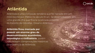 Atlântida é uma civilização lendária que foi narrada em um
mito escrito por Platão no século IV a.C. Se desenvolveram em
uma grande ilha que ﬁcaria localizada próximo
do Estreito de Gibraltar, Oceano Atlântico.
Atlântida ﬁcou marcada por
possuir um enorme grau de
desenvolvimento econômico,
tecnológico e civilizatório, porém
não existem comprovações históricas
da existência de Atlântida.
Atlântida
 