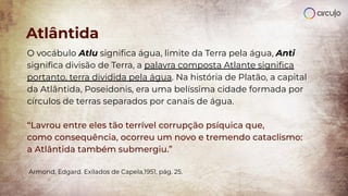 O vocábulo Atlu signiﬁca água, limite da Terra pela água, Anti
signiﬁca divisão de Terra, a palavra composta Atlante signiﬁca
portanto, terra dividida pela água. Na história de Platão, a capital
da Atlântida, Poseidonis, era uma belíssima cidade formada por
círculos de terras separados por canais de água.
“Lavrou entre eles tão terrível corrupção psíquica que,
como consequência, ocorreu um novo e tremendo cataclismo:
a Atlântida também submergiu.”
Armond, Edgard. Exilados de Capela,1951, pág. 25.
Atlântida
 
