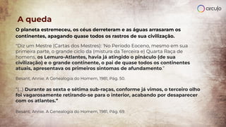 A queda
O planeta estremeceu, os céus derreteram e as águas arrasaram os
continentes, apagando quase todos os rastros de sua civilização.
"Diz um Mestre (Cartas dos Mestres): 'No Período Eoceno, mesmo em sua
primeira parte, o grande ciclo da (mistura da Terceira e) Quarta Raça de
homens, os Lemuro-Atlantes, havia já atingido o pináculo (de sua
civilização) e o grande continente, o pai de quase todos os continentes
atuais, apresentava os primeiros sintomas de afundamento.”
Besant, Annie. A Genealogia do Homem, 1981, Pág. 50.
“(...) Durante as sexta e sétima sub-raças, conforme já vimos, o terceiro olho
foi vagarosamente retirando-se para o interior, acabando por desaparecer
com os atlantes.”
Besant, Annie. A Genealogia do Homem, 1981, Pág. 69.
 