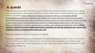 “Mas há outros tipos de historiadores, que chamamos de pesquisadores espirituais, os quais
vivem buscando em planos de consciência ainda misteriosos ou desconhecidos pela grande
maioria. Diz HPB: "Muito cedo, em verdade, por obra de esforços conjugados desses
historiadores, se partilhará o destino das cidades em ruínas das duas Américas, que jazem
profundamente soterradas sob intransitáveis matas virgens. Os fatos históricos ﬁcarão ocultos
à vista pelas selvas impenetráveis das hipóteses modernas do negativismo e do ceticismo.
Mas, por felicidade, a História real sempre se repete, uma vez que procede por ciclos; e fatos
mortos e acontecimentos deliberadamente afogados no mar do ceticismo de nossos dias
voltarão à tona e reaparecerão mais uma vez."
Blavatsky, Helena. A Doutrina Secreta V.II, Pág.381.
Todas as antigas bibliotecas subterrâneas e os vastos tesouros que devem ﬁcar ocultos até o
carma permitir que sejam restituídos ao uso humano são protegidos dos profanos pela
percepção ilusória de rochas sólidas, de um solo muito duro, de um abismo aterrador ou de
algum outro obstáculo.
A queda
 