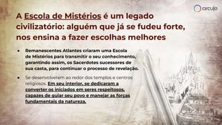 A Escola de Mistérios é um legado
civilizatório: alguém que já se fudeu forte,
nos ensina a fazer escolhas melhores
● Remanescentes Atlantes criaram uma Escola
de Mistérios para transmitir o seu conhecimento,
garantindo assim, os Sacerdotes sucessores de
sua casta, para continuar o processo de revelação.
● Se desenvolveram ao redor dos templos e centros
religiosos. Em seu interior, se dedicaram a
converter os iniciados em seres respeitosos,
capazes de guiar seu povo e manejar as forças
fundamentais da natureza.
 